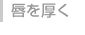 唇を厚く